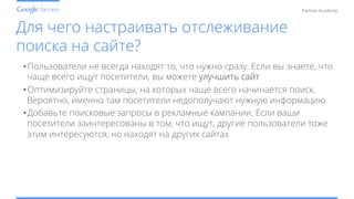 Conﬁdential and Proprietary
Partner Academy
Для чего настраивать отслеживание
поиска на сайте?
• Пользователи не всегда находят то, что нужно сразу. Если вы знаете, что
чаще всего ищут посетители, вы можете улучшить сайт
• Оптимизируйте страницы, на которых чаще всего начинается поиск.
Вероятно, именно там посетители недополучают нужную информацию
• Добавьте поисковые запросы в рекламные кампании. Если ваши
посетители заинтересованы в том, что ищут, другие пользователи тоже
этим интересуются, но находят на других сайтах
 
