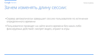 Conﬁdential and Proprietary
Partner Academy
Зачем изменять длину сессии:
• Сервер автоматически завершает сессию пользователя по истечении
определенного времени
• Пользователи проводят на сайте много времени без каких-либо
фиксируемых действий: смотрят видео, играют в игры
 
