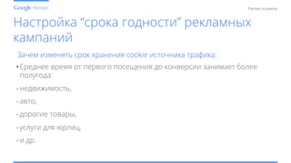 Conﬁdential and Proprietary
Partner Academy
Настройка “срока годности” рекламных
кампаний
Зачем изменять срок хранения cookie источника трафика:
• Среднее время от первого посещения до конверсии занимает более
полугода:
- недвижимость,
- авто,
- дорогие товары,
- услуги для юрлиц,
- и др.
 