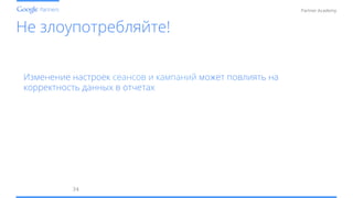 Conﬁdential and Proprietary
Partner Academy
Не злоупотребляйте!
34	
  
Изменение настроек сеансов и кампаний может повлиять на
корректность данных в отчетах
 
