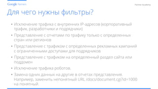 Conﬁdential and Proprietary
Partner Academy
Для чего нужны фильтры?
•  Исключение трафика с внутренних IP-адресов (корпоративный
трафик, разработчики и подрядчики)
•  Представление с отчетами по трафику только с определенных
стран или регионов
•  Представление с трафиком с определенных рекламных кампаний
с ограниченными доступами для подрядчиков
•  Представление с трафиком на определенный раздел сайта или
поддомен
•  Исключение трафика роботов.
•  Замена одних данных на другие в отчетах представления.
Например, заменить непонятный URL /docs/document.cgi?id=1000
на понятный.
 