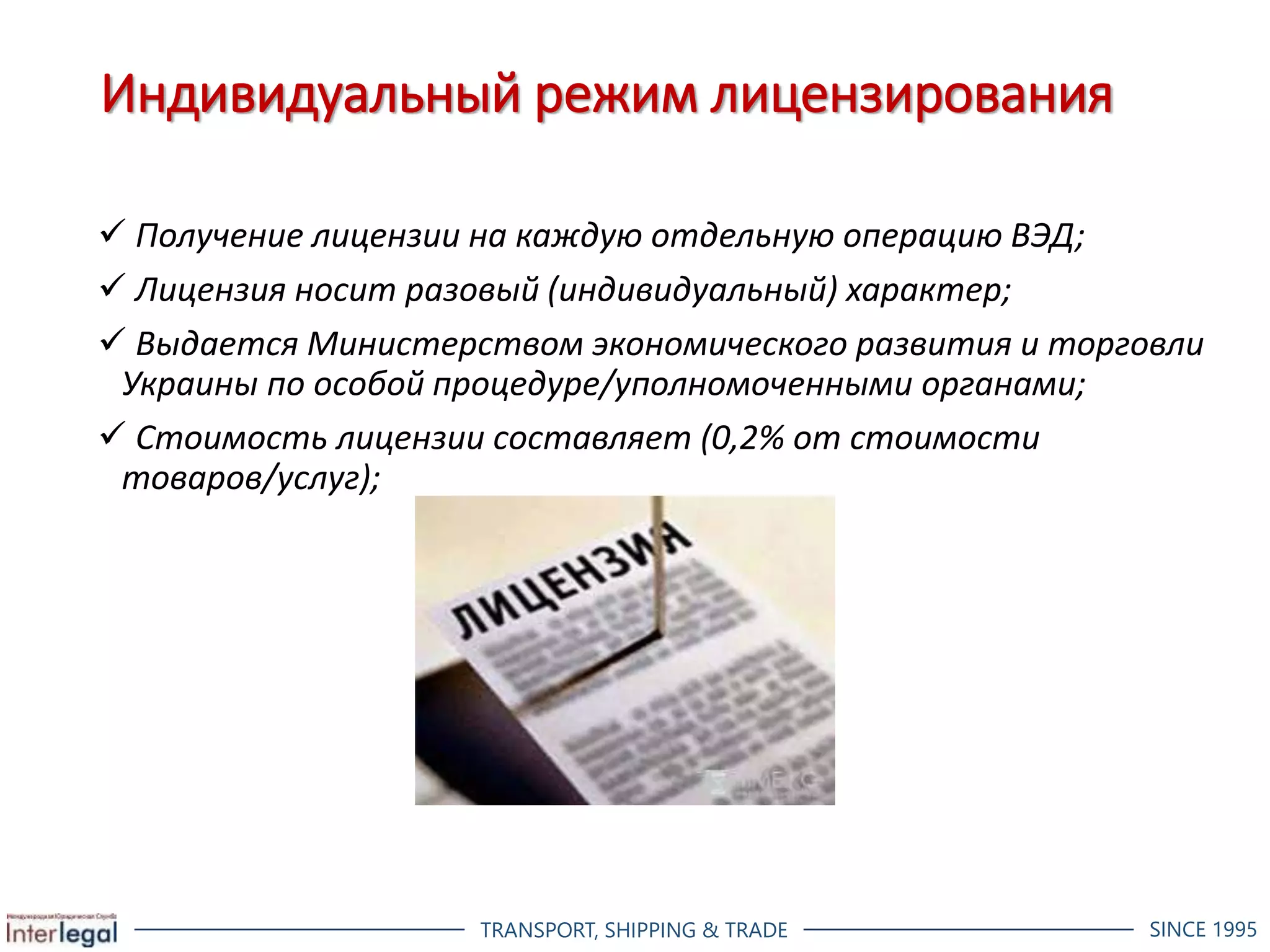 Индивидуальный режим лицензирования
 Получение лицензии на каждую отдельную операцию ВЭД;
 Лицензия носит разовый (индивидуальный) характер;
 Выдается Министерством экономического развития и торговли
Украины по особой процедуре/уполномоченными органами;
 Стоимость лицензии составляет (0,2% от стоимости
товаров/услуг);
TRANSPORT, SHIPPING & TRADE SINCE 1995
 