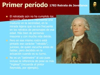 Primer período 1783 Retrato de Jovellanos
  El retratado aún no ha cumplido los
   cuarenta años pero representa una
   madurez en la serenidad, en la
   mirada lejana que no era frecuente
   en los retratos de personajes de esa
   edad. Más bien de personas
   mayores y con mucha vida detrás.
  Pero en ese mismo rostro está
   pintado ese carácter “retraído”,
   juicioso, de quien escucha antes de
   hablar, pero decidido en la
   actuación cuando es su turno.
  No es un “petimetre” al uso pues
   incluso la referencia de pose es más
   “inglesa” (recuerda al pintor
   Reynolds, por ejemplo).
 