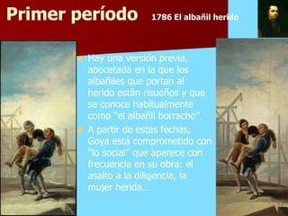 Primer período          1786 El albañil herido




          Hay una versión previa,
           abocetada en la que los
           albañiles que portan al
           herido están risueños y que
           se conoce habitualmente
           como “el albañil borracho”.
          A partir de estas fechas,
           Goya está comprometido con
           “lo social” que aparece con
           frecuencia en su obra: el
           asalto a la diligencia, la
           mujer herida…
 
