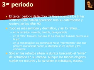 3er período
    El tercer período de la obra de Goya acentúa los tintes
     sombríos que habían aparecido tras su enfermedad y
     sordera de los años 90.
    Todo es más sombrío y dramático, y así lo refleja…
     – en la temática: violenta, terrible, desagradable…
     – en el color: terrosos, oscuros, la luz más que iluminar parece que
       huye;
     – en la composición: los personajes no se “representan” sino que
       parecen marionetas donde la situación se les impone y les
       embrutece.
    Sólo en los retratos altera la dureza buscando el “alma”
     del retratado en su mirada. Aunque los fondos elegidos
     suelen ser oscuros y la luz sobre el retratado, escasa.
 