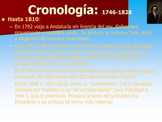 Cronología: 1746-1828
                        1746-
   Hasta 1810:
          1810:
    – En 1792 viaja a Andalucía sin licencia del rey. Enfermará
      gravemente y quedará sordo. Su pintura se tornará “más dura”
      y experimenta temas y materiales.
    – De 1795 a 1802 mantiene una intensa relación con la Duquesa
      de Alba. Dimitirá como director de pintura de la Academia de
      San Fernando. Pintará notables retratos de la familia real,
      amigos ilustrados y de la nobleza.
    – En 1799 como primer pintor real recibe una renta inmensa para
      entonces: 50.000 reales más 500 ducados para “coche”
    – Entre 1808 y 1814 oscila entre su “patriotismo” (va a Zaragoza
      llamado por Palafox) y su “afrancesamiento” (jura fidelidad a
      José I, que le premiará. Prepara la serie de grabados los
      Desastres y su pintura se torna más violenta.
 