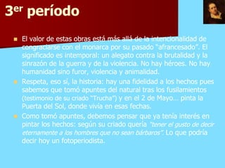 3er período
    El valor de estas obras está más allá de la intencionalidad de
     congraciarse con el monarca por su pasado “afrancesado”. El
     significado es intemporal: un alegato contra la brutalidad y la
     sinrazón de la guerra y de la violencia. No hay héroes. No hay
     humanidad sino furor, violencia y animalidad.
    Respeta, eso sí, la historia: hay una fidelidad a los hechos pues
     sabemos que tomó apuntes del natural tras los fusilamientos
     (testimonio de su criado “Trucha”) y en el 2 de Mayo… pinta la
     Puerta del Sol, donde vivía en esas fechas.
    Como tomó apuntes, debemos pensar que ya tenía interés en
     pintar los hechos: según su criado quería “tener el gusto de decir
     eternamente a los hombres que no sean bárbaros”. Lo que podría
     decir hoy un fotoperiodista.
 