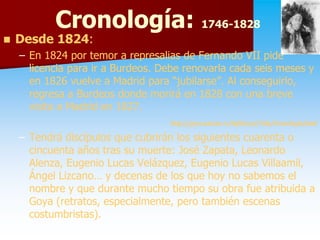 Cronología: 1746-1828
                       1746-
   Desde 1824:
          1824:
    – En 1824 por temor a represalias de Fernando VII pide
      licencia para ir a Burdeos. Debe renovarla cada seis meses y
      en 1826 vuelve a Madrid para “jubilarse”. Al conseguirlo,
      regresa a Burdeos donde morirá en 1828 con una breve
      visita a Madrid en 1827.
                                   http://goya.unizar.es/InfoGoya/Vida/Cronologia.html
    – Tendrá discípulos que cubrirán los siguientes cuarenta o
      cincuenta años tras su muerte: José Zapata, Leonardo
      Alenza,
      Alenza, Eugenio Lucas Velázquez, Eugenio Lucas Villaamil,
                                                       Villaamil,
      Ángel Lizcano… y decenas de los que hoy no sabemos el
      nombre y que durante mucho tiempo su obra fue atribuida a
      Goya (retratos, especialmente, pero también escenas
      costumbristas).
 