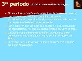 3er período 1820-23: la serie Pinturas Negras
     El denominador común es la preeminencia de colores oscuros,
      temática grotesca o brutal con ánimo crítico y la
      experimentación pues algunas figuras no tienen nada que ver
      con lo pintado hasta entonces por nadie.
     Por el lugar en que las pinta sólo serían él y unos pocos más
      los espectadores. Así que la libertad creativa de Goya es total.
          espectadores.
     Catorce obras de diferentes tamaños, aunque hay quien
      defiende una decimoquinta y que no está en el Museo del
      Prado.
      Prado.
     El tamaño tiene que ver con el lienzo de pared y la estancia
      en la que se pintaban.
 