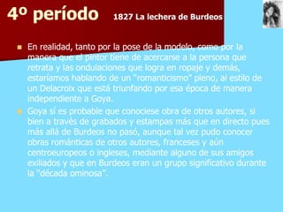 4º período                1827 La lechera de Burdeos


    En realidad, tanto por la pose de la modelo, como por la
     manera que el pintor tiene de acercarse a la persona que
     retrata y las ondulaciones que logra en ropaje y demás,
     estaríamos hablando de un “romanticismo” pleno, al estilo de
     un Delacroix que está triunfando por esa época de manera
     independiente a Goya.
    Goya sí es probable que conociese obra de otros autores, si
     bien a través de grabados y estampas más que en directo pues
     más allá de Burdeos no pasó, aunque tal vez pudo conocer
     obras románticas de otros autores, franceses y aún
     centroeuropeos o ingleses, mediante alguno de sus amigos
     exiliados y que en Burdeos eran un grupo significativo durante
     la “década ominosa”.
 