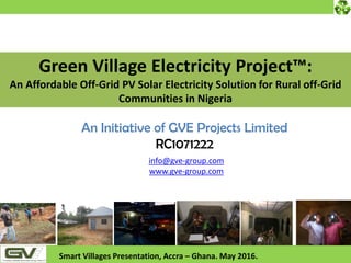 info@gve-group.com
www.gve-group.com
Smart Villages Presentation, Accra – Ghana. May 2016.
An Initiative of GVE Projects Limited
RC1071222
Green Village Electricity Project™:
An Affordable Off-Grid PV Solar Electricity Solution for Rural off-Grid
Communities in Nigeria
 