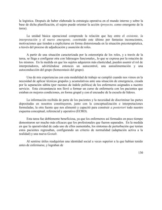 la logística. Después de haber elaborado la estrategia operativa en el mundo interno y sobre la
base de dicha planificación, el sujeto puede orientar la acción (proyecto, como emergente de la
tarea).
La unidad básica operacional comprende la relación que hay entre el existente, la
interpretación y el nuevo emergente, construido este último por fantasías inconscientes,
motivaciones que tienden a explicitarse en forma distorsionada en la situación psicoterapéutica,
a través del proceso de adjudicación y asunción de roles.
A partir de una situación caracterizada por la estereotipia de los roles, y a través de la
tarea, se llega a configurar otra con liderazgos funcionales., lo que se expresa por la rotación de
los mismos. En la medida en que los sujetos adquieren más elasticidad, pueden asumir el rol de
interpretadores, advirtiéndose entonces un autocontrol, una autoalimentación y una
autoconducción del grupo (homeostasis del grupo).
Una de mis experiencias con esta modalidad de trabajo se cumplió cuando nos vimos en la
necesidad de aplicar técnicas grupales y acumulativas ante una situación de emergencia, creada
por la separación súbita (por razones de índole política) de los enfermeros asignados a nuestro
servicio. Esta circunstancia nos llevó a formar un curso de enfermería con los pacientes que
estaban en mejores condiciones, en forma grupal y con el encuadre de la escuela de líderes.
La información recibida de parte de los pacientes y la necesidad de discriminar las partes
depositadas en nosotros constituyeron, junto con la conceptualización e interpretaciones
formuladas, la otra fuente que nos alimentó y capacitó para construir a posteriori todo nuestro
esquema conceptual, referencial y operativo (ECRO).
Esta tarea fue doblemente beneficiosa, ya que los enfermeros así formados en poco tiempo
demostraron ser mucho más eficaces que los profesionales que fueron separados. En la medida
en que la operatividad de cada uno de ellos aumentaba, los síntomas de perturbación que tenían
estos pacientes regresaban, configurando un criterio de normalidad (adaptación activa a la
realidad) y una nueva Gestalt.
Al sentirse útiles readquirían una identidad social a veces superior a la que habían tenido
antes de enfermarse, y lograban de
130
 