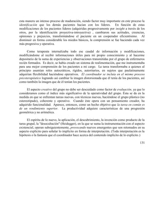 esta manera un intenso proceso de maduración, siendo factor muy importante en este proceso la
identificación que los demás pacientes hacían con los líderes. En función de estas
modificaciones de los pacientes líderes (adquiridas progresivamente por insight a través de los
otros, por la identificación proyectiva-introyectiva) , cambiaron sus actitudes, creencias,
opiniones y prejuicios, transformándose el paciente en un cooperador eficientísimo. Al
disminuir en forma considerable los miedos básicos, la comprensión se fue haciendo cada vez
más progresiva y operativa.
Como terapeuta internalizaba todo ese caudal de información y modificaciones,
modificándome al recibir informaciones útiles para mi propio conocimiento y al hacerme
depositario de la suma de experiencias y observaciones transmitidas por el grupo de enfermeros
recién formados. Es decir, se había creado un sistema de realimentación, que me instrumentaba
para una mejor comprensión de los pacientes a mi cargo. La tarea transformaba a quienes al
principio asumían roles autocráticos, rígidos, autoritarios, en sujetos que paulatinamente
adquirían flexibilidad haciéndose operativos. El coordinador se incluía en el mismo proceso
psicoterapéutico logrando así cambiar la imagen distorsionada que él tenía de los pacientes, así
como también la imagen que de él tenían los pacientes.
El aspecto creativo del grupo no debe ser descuidado como factor de evaluación, ya que lo
consideramos como el índice más significativo de la operatividad del grupo. Ésta se da en la
medida en que se enfrentan tareas nuevas, con técnicas nuevas, haciéndose el grupo plástico (no
estereotipado), coherente y operativo. Cuando éste opera con un pensamiento creador, ha
adquirido funcionalidad. Aparece, entonces, como un hecho objetivo que la tarea en común es
de un rendimiento superior. La productividad adquiere características de una progresión
geométrica y no aritmética.
El espíritu de lo nuevo, la aplicación, el descubrimiento, la invención como producto de la
tarea grupal, la "desocultación" (Heidegger), en la que se suma la instrumentación con el aspecto
existencial, operan subsiguientemente, provocando nuevos emergentes que son retomados en su
aspecto explícito para señalar lo implícito en forma de interpretación. (Toda interpretación es la
hipótesis o la fantasía que el coordinador hace acerca del contenido implícito de lo explícito.)
131
 