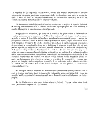 La magnitud del yo ampliando su perspectiva, debido a la potencia excepcional de carácter
instrumental que puede adquirir un grupo, supera todas las situaciones anteriores; la innovación
aparece como la parte de un conjunto completo de instrumentos técnicos y de redes de
comunicación entre el investigador y el objeto investigado.
Se observa que un trabajo cuantitativamente acumulativo va seguido de un salto dialéctico
(Cuarta ley de transformación de la cantidad en calidad o ley del progreso por saltos. Politzer); el
mundo del grupo se va transformando o transfigurando.
Un proceso de recreación, que surge en el contexto del grupo como la tarea esencial,
consiste justamente en la recreación del objeto destruido, núcleo de la depresión básica, que
perturba la lectura de la realidad, del cual son portadores los miembros del grupo. La situación
patogenética depresiva, punto de partida de toda perturbación mental, llega a resolverse a través
de la recreación progresiva del objeto. Insistimos en destacar la significancia que los procesos
de aprendizaje y comunicación tienen en el ámbito de la situación grupal. Por ellos se hace
posible aquello que designamos como tarea, es decir, elaboración de la situación patogenética y
de la consecuente perturbación de la lectura de la realidad. La situación correctora propone al
sujeto integrado en un grupo la posibilidad de un insight, un aprendizaje de la realidad, logrado a
través de sucesivas emisiones y recepciones de mensajes, con una progresiva adecuación de los
esquemas referenciales del receptor y el emisor, lo que culmina en una percepción de sí y los
otros no distorsionada por el modelo arcaico y repetitivo del estereotipo. Lograda esta
percepción (insight) con la consiguiente atenuación de las ansiedades básicas, el sujeto modifica
su actitud ante el cambio, haciéndola menos resistente. En este proceso de maduración,
emergerá el proyecto.
La tarea gira entonces alrededor del enfrentamiento con la muerte propia y concreta, con lo
cual se termina por lograr tanto la integración (integración como mortalización) , como así
también la diferenciación de los miembros del grupo al adquirir una identidad propia con límites
propios.
La alteridad se acerca a un punto óptimo (distancia óptima). El grupo está en situación de
tarea (pertenencia, cooperación y pertinencia).
132
 