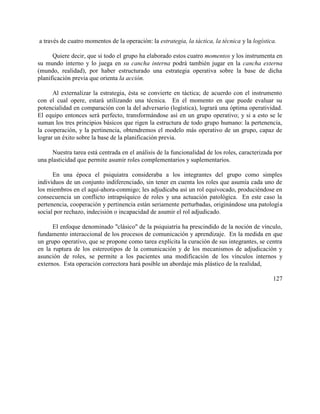 a través de cuatro momentos de la operación: la estrategia, la táctica, la técnica y la logística.
Quiere decir, que si todo el grupo ha elaborado estos cuatro momentos y los instrumenta en
su mundo interno y lo juega en su cancha interna podrá también jugar en la cancha externa
(mundo, realidad), por haber estructurado una estrategia operativa sobre la base de dicha
planificación previa que orienta la acción.
Al externalizar la estrategia, ésta se convierte en táctica; de acuerdo con el instrumento
con el cual opere, estará utilizando una técnica. En el momento en que puede evaluar su
potencialidad en comparación con la del adversario (logística), logrará una óptima operatividad.
El equipo entonces será perfecto, transformándose así en un grupo operativo; y si a esto se le
suman los tres principios básicos que rigen la estructura de todo grupo humano: la pertenencia,
la cooperación, y la pertinencia, obtendremos el modelo más operativo de un grupo, capaz de
lograr un éxito sobre la base de la planificación previa.
Nuestra tarea está centrada en el análisis de la funcionalidad de los roles, caracterizada por
una plasticidad que permite asumir roles complementarios y suplementarios.
En una época el psiquiatra consideraba a los integrantes del grupo como simples
individuos de un conjunto indiferenciado, sin tener en cuenta los roles que asumía cada uno de
los miembros en el aquí-ahora-conmigo; les adjudicaba así un rol equivocado, produciéndose en
consecuencia un conflicto intrapsíquico de roles y una actuación patológica. En este caso la
pertenencia, cooperación y pertinencia están seriamente perturbadas, originándose una patología
social por rechazo, indecisión o incapacidad de asumir el rol adjudicado.
El enfoque denominado "clásico" de la psiquiatría ha prescindido de la noción de vínculo,
fundamento interaccional de los procesos de comunicación y aprendizaje. En la medida en que
un grupo operativo, que se propone como tarea explícita la curación de sus integrantes, se centra
en la ruptura de los estereotipos de la comunicación y de los mecanismos de adjudicación y
asunción de roles, se permite a los pacientes una modificación de los vínculos internos y
externos. Esta operación correctora hará posible un abordaje más plástico de la realidad,
127
 