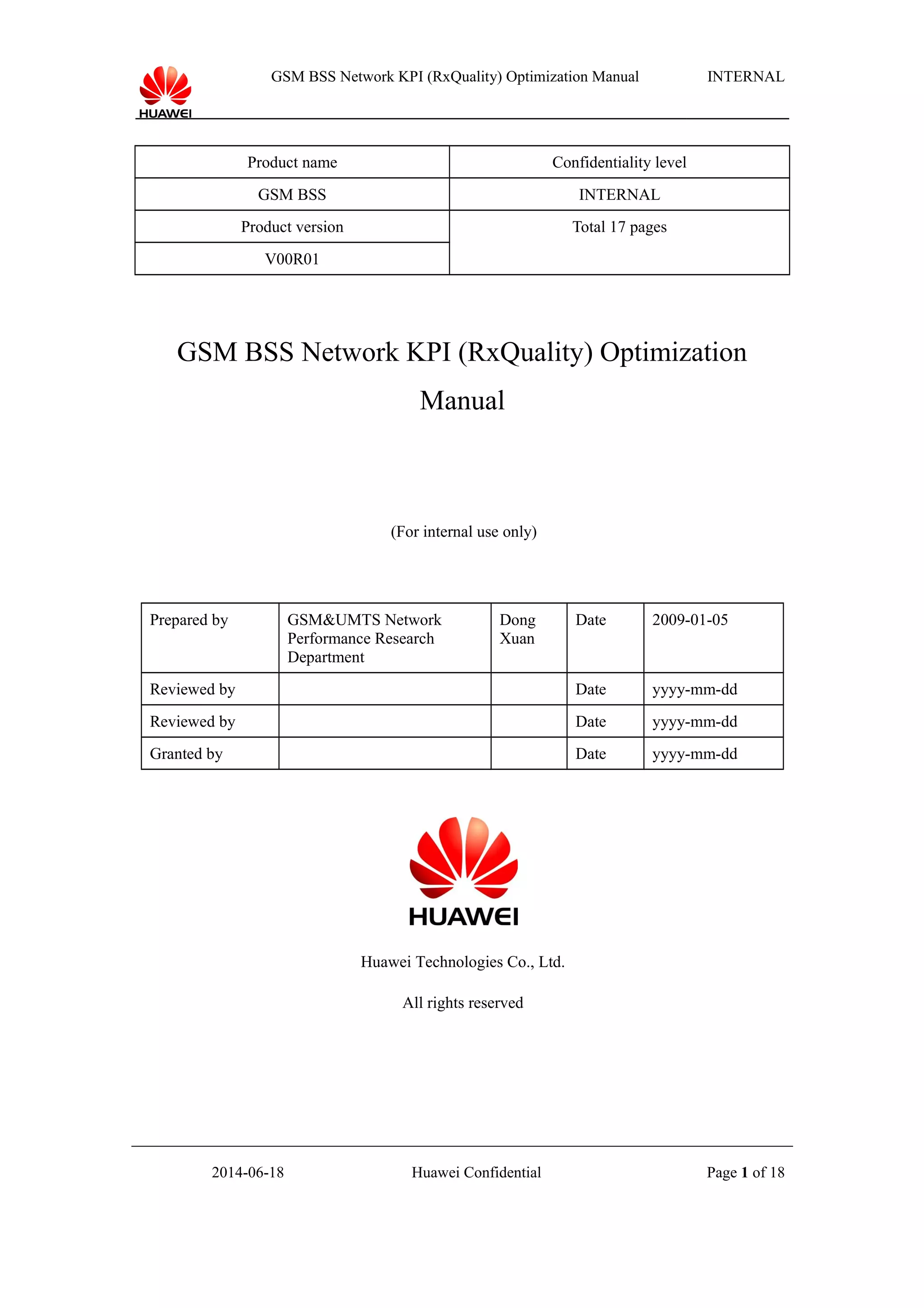 GSM BSS Network KPI (RxQuality) Optimization Manual INTERNAL
Product name Confidentiality level
GSM BSS INTERNAL
Product version Total 17 pages
V00R01
GSM BSS Network KPI (RxQuality) Optimization
Manual
(For internal use only)
Prepared by GSM&UMTS Network
Performance Research
Department
Dong
Xuan
Date 2009-01-05
Reviewed by Date yyyy-mm-dd
Reviewed by Date yyyy-mm-dd
Granted by Date yyyy-mm-dd
Huawei Technologies Co., Ltd.
All rights reserved
2014-06-18 Huawei Confidential Page 1 of 18
 