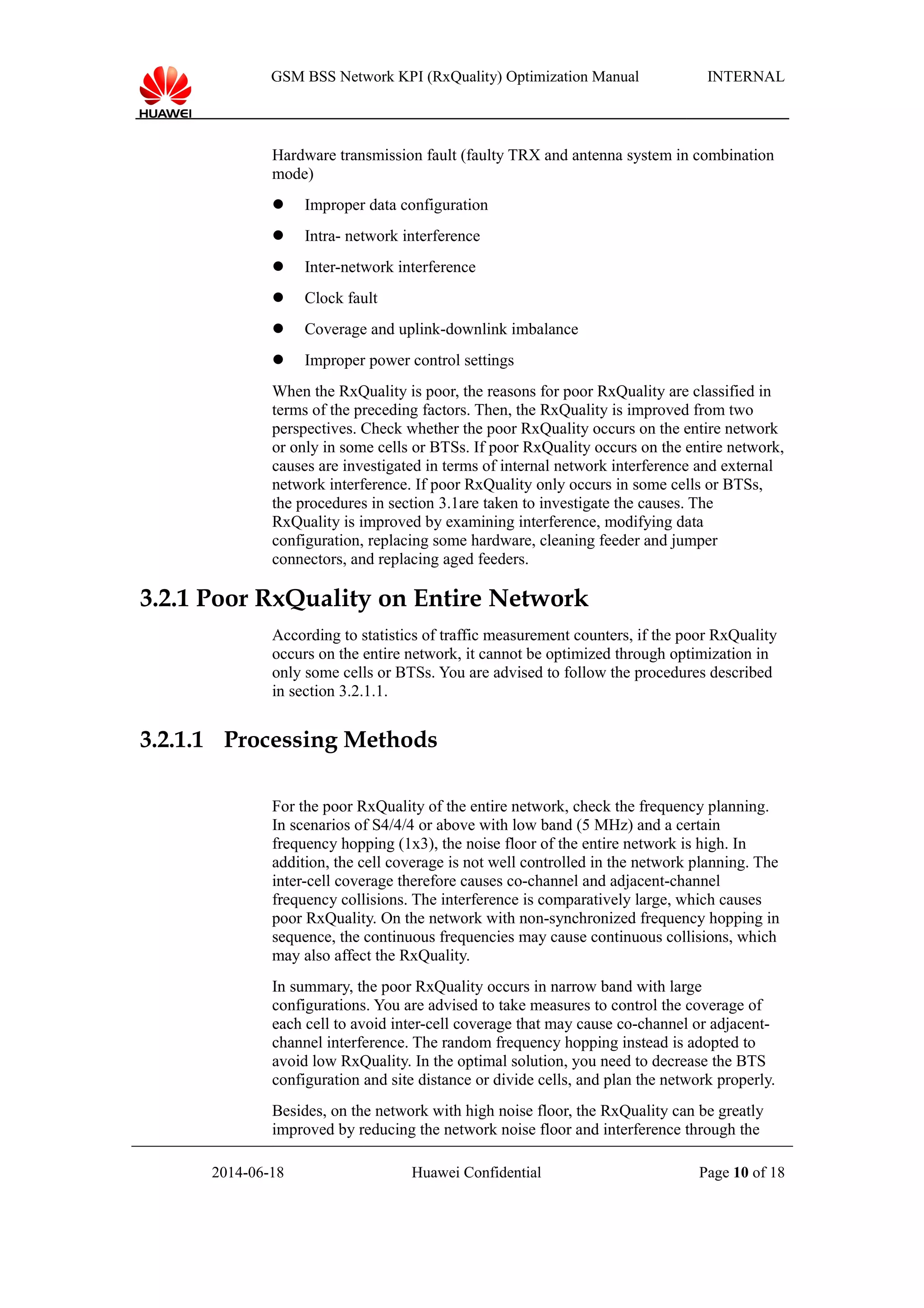 GSM BSS Network KPI (RxQuality) Optimization Manual INTERNAL
Hardware transmission fault (faulty TRX and antenna system in combination
mode)
 Improper data configuration
 Intra- network interference
 Inter-network interference
 Clock fault
 Coverage and uplink-downlink imbalance
 Improper power control settings
When the RxQuality is poor, the reasons for poor RxQuality are classified in
terms of the preceding factors. Then, the RxQuality is improved from two
perspectives. Check whether the poor RxQuality occurs on the entire network
or only in some cells or BTSs. If poor RxQuality occurs on the entire network,
causes are investigated in terms of internal network interference and external
network interference. If poor RxQuality only occurs in some cells or BTSs,
the procedures in section 3.1are taken to investigate the causes. The
RxQuality is improved by examining interference, modifying data
configuration, replacing some hardware, cleaning feeder and jumper
connectors, and replacing aged feeders.
3.2.1 Poor RxQuality on Entire Network
According to statistics of traffic measurement counters, if the poor RxQuality
occurs on the entire network, it cannot be optimized through optimization in
only some cells or BTSs. You are advised to follow the procedures described
in section 3.2.1.1.
3.2.1.1 Processing Methods
For the poor RxQuality of the entire network, check the frequency planning.
In scenarios of S4/4/4 or above with low band (5 MHz) and a certain
frequency hopping (1x3), the noise floor of the entire network is high. In
addition, the cell coverage is not well controlled in the network planning. The
inter-cell coverage therefore causes co-channel and adjacent-channel
frequency collisions. The interference is comparatively large, which causes
poor RxQuality. On the network with non-synchronized frequency hopping in
sequence, the continuous frequencies may cause continuous collisions, which
may also affect the RxQuality.
In summary, the poor RxQuality occurs in narrow band with large
configurations. You are advised to take measures to control the coverage of
each cell to avoid inter-cell coverage that may cause co-channel or adjacent-
channel interference. The random frequency hopping instead is adopted to
avoid low RxQuality. In the optimal solution, you need to decrease the BTS
configuration and site distance or divide cells, and plan the network properly.
Besides, on the network with high noise floor, the RxQuality can be greatly
improved by reducing the network noise floor and interference through the
2014-06-18 Huawei Confidential Page 10 of 18
 
