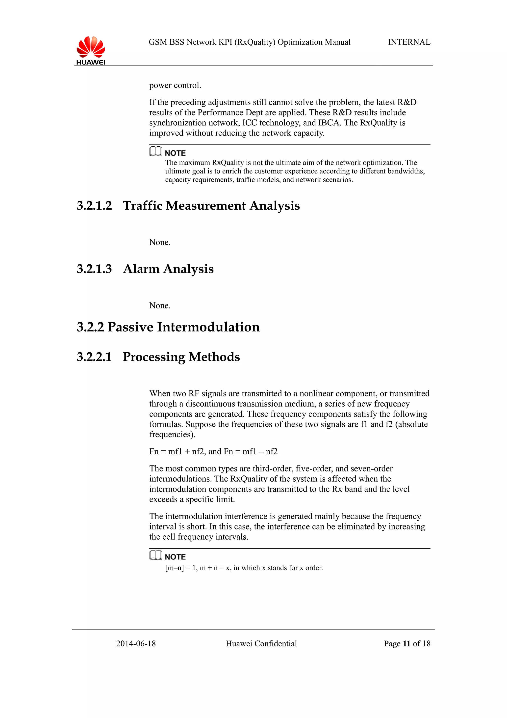 GSM BSS Network KPI (RxQuality) Optimization Manual INTERNAL
power control.
If the preceding adjustments still cannot solve the problem, the latest R&D
results of the Performance Dept are applied. These R&D results include
synchronization network, ICC technology, and IBCA. The RxQuality is
improved without reducing the network capacity.
The maximum RxQuality is not the ultimate aim of the network optimization. The
ultimate goal is to enrich the customer experience according to different bandwidths,
capacity requirements, traffic models, and network scenarios.
3.2.1.2 Traffic Measurement Analysis
None.
3.2.1.3 Alarm Analysis
None.
3.2.2 Passive Intermodulation
3.2.2.1 Processing Methods
When two RF signals are transmitted to a nonlinear component, or transmitted
through a discontinuous transmission medium, a series of new frequency
components are generated. These frequency components satisfy the following
formulas. Suppose the frequencies of these two signals are f1 and f2 (absolute
frequencies).
Fn = mf1 + nf2, and Fn = mf1 – nf2
The most common types are third-order, five-order, and seven-order
intermodulations. The RxQuality of the system is affected when the
intermodulation components are transmitted to the Rx band and the level
exceeds a specific limit.
The intermodulation interference is generated mainly because the frequency
interval is short. In this case, the interference can be eliminated by increasing
the cell frequency intervals.
[m–n] = 1, m + n = x, in which x stands for x order.
2014-06-18 Huawei Confidential Page 11 of 18
 