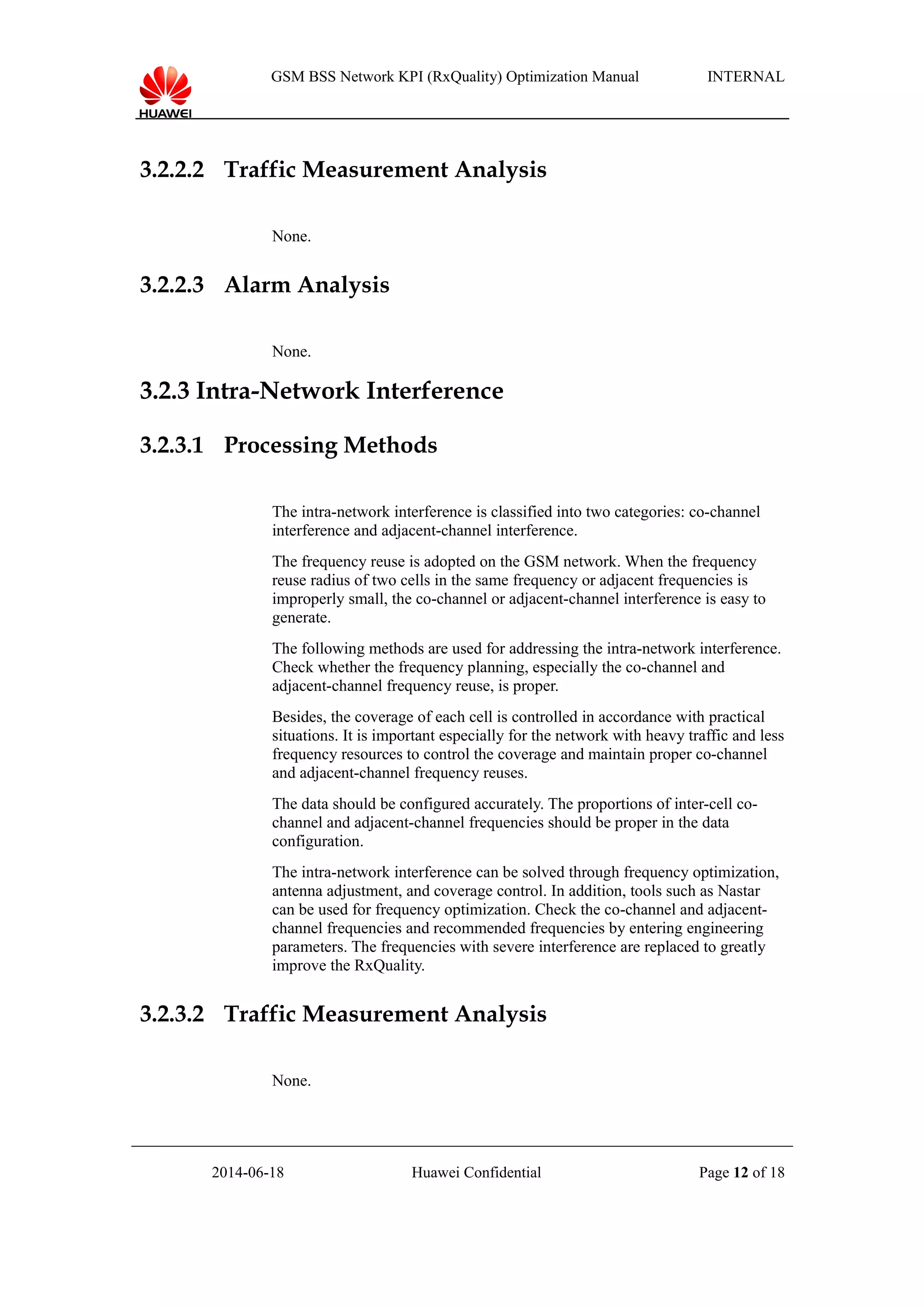 GSM BSS Network KPI (RxQuality) Optimization Manual INTERNAL
3.2.2.2 Traffic Measurement Analysis
None.
3.2.2.3 Alarm Analysis
None.
3.2.3 Intra-Network Interference
3.2.3.1 Processing Methods
The intra-network interference is classified into two categories: co-channel
interference and adjacent-channel interference.
The frequency reuse is adopted on the GSM network. When the frequency
reuse radius of two cells in the same frequency or adjacent frequencies is
improperly small, the co-channel or adjacent-channel interference is easy to
generate.
The following methods are used for addressing the intra-network interference.
Check whether the frequency planning, especially the co-channel and
adjacent-channel frequency reuse, is proper.
Besides, the coverage of each cell is controlled in accordance with practical
situations. It is important especially for the network with heavy traffic and less
frequency resources to control the coverage and maintain proper co-channel
and adjacent-channel frequency reuses.
The data should be configured accurately. The proportions of inter-cell co-
channel and adjacent-channel frequencies should be proper in the data
configuration.
The intra-network interference can be solved through frequency optimization,
antenna adjustment, and coverage control. In addition, tools such as Nastar
can be used for frequency optimization. Check the co-channel and adjacent-
channel frequencies and recommended frequencies by entering engineering
parameters. The frequencies with severe interference are replaced to greatly
improve the RxQuality.
3.2.3.2 Traffic Measurement Analysis
None.
2014-06-18 Huawei Confidential Page 12 of 18
 