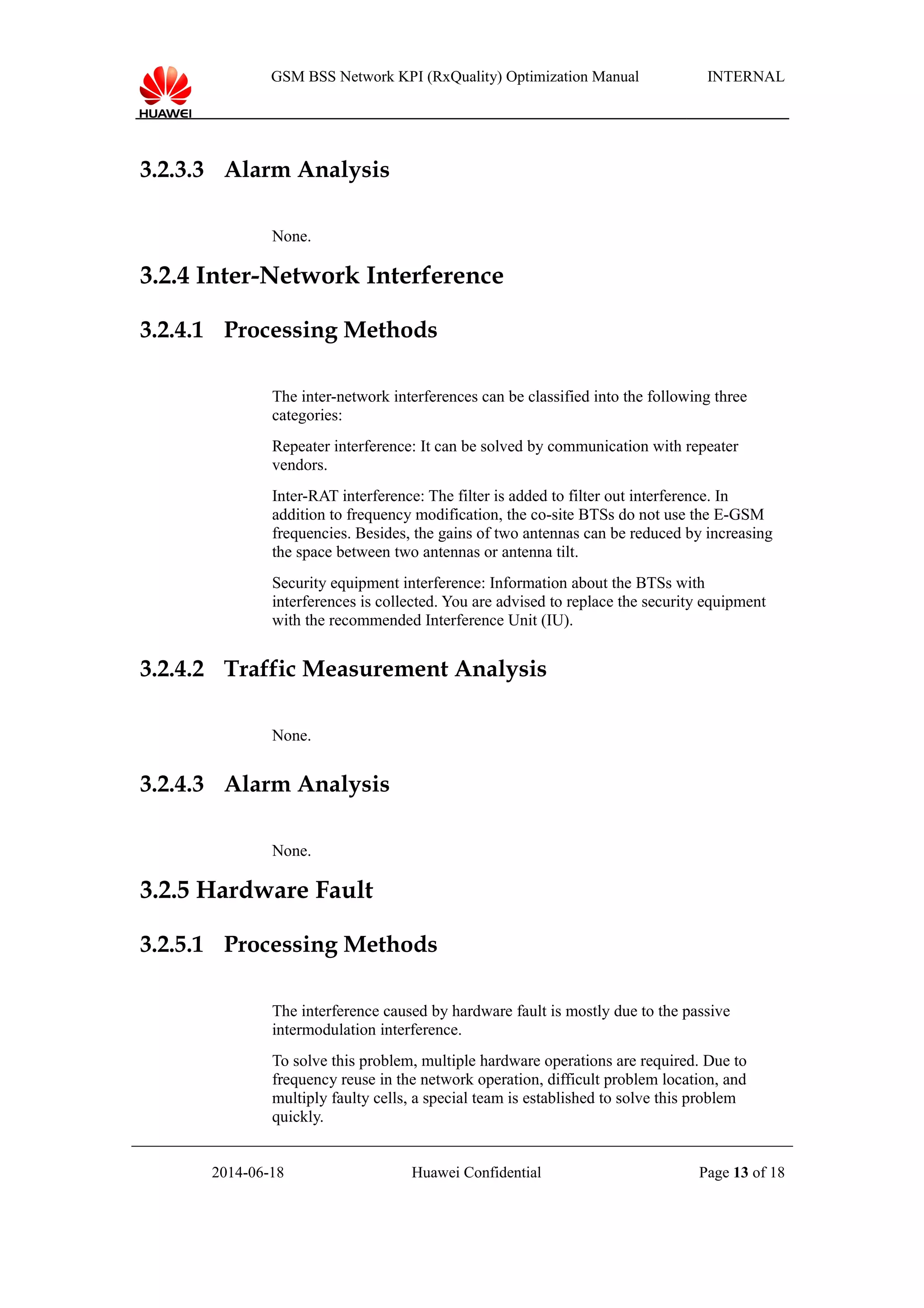 GSM BSS Network KPI (RxQuality) Optimization Manual INTERNAL
3.2.3.3 Alarm Analysis
None.
3.2.4 Inter-Network Interference
3.2.4.1 Processing Methods
The inter-network interferences can be classified into the following three
categories:
Repeater interference: It can be solved by communication with repeater
vendors.
Inter-RAT interference: The filter is added to filter out interference. In
addition to frequency modification, the co-site BTSs do not use the E-GSM
frequencies. Besides, the gains of two antennas can be reduced by increasing
the space between two antennas or antenna tilt.
Security equipment interference: Information about the BTSs with
interferences is collected. You are advised to replace the security equipment
with the recommended Interference Unit (IU).
3.2.4.2 Traffic Measurement Analysis
None.
3.2.4.3 Alarm Analysis
None.
3.2.5 Hardware Fault
3.2.5.1 Processing Methods
The interference caused by hardware fault is mostly due to the passive
intermodulation interference.
To solve this problem, multiple hardware operations are required. Due to
frequency reuse in the network operation, difficult problem location, and
multiply faulty cells, a special team is established to solve this problem
quickly.
2014-06-18 Huawei Confidential Page 13 of 18
 