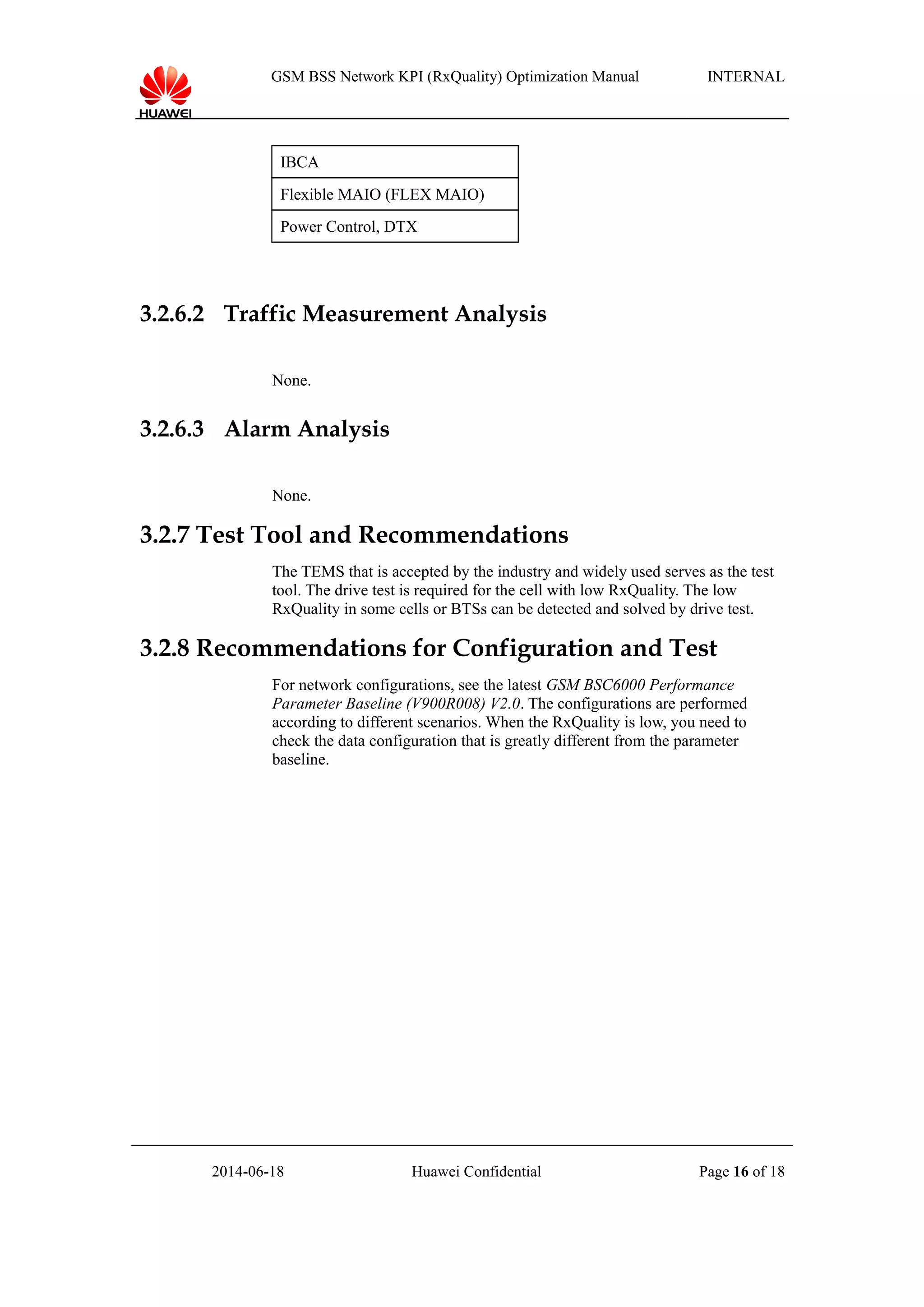 GSM BSS Network KPI (RxQuality) Optimization Manual INTERNAL
IBCA
Flexible MAIO (FLEX MAIO)
Power Control, DTX
3.2.6.2 Traffic Measurement Analysis
None.
3.2.6.3 Alarm Analysis
None.
3.2.7 Test Tool and Recommendations
The TEMS that is accepted by the industry and widely used serves as the test
tool. The drive test is required for the cell with low RxQuality. The low
RxQuality in some cells or BTSs can be detected and solved by drive test.
3.2.8 Recommendations for Configuration and Test
For network configurations, see the latest GSM BSC6000 Performance
Parameter Baseline (V900R008) V2.0. The configurations are performed
according to different scenarios. When the RxQuality is low, you need to
check the data configuration that is greatly different from the parameter
baseline.
2014-06-18 Huawei Confidential Page 16 of 18
 