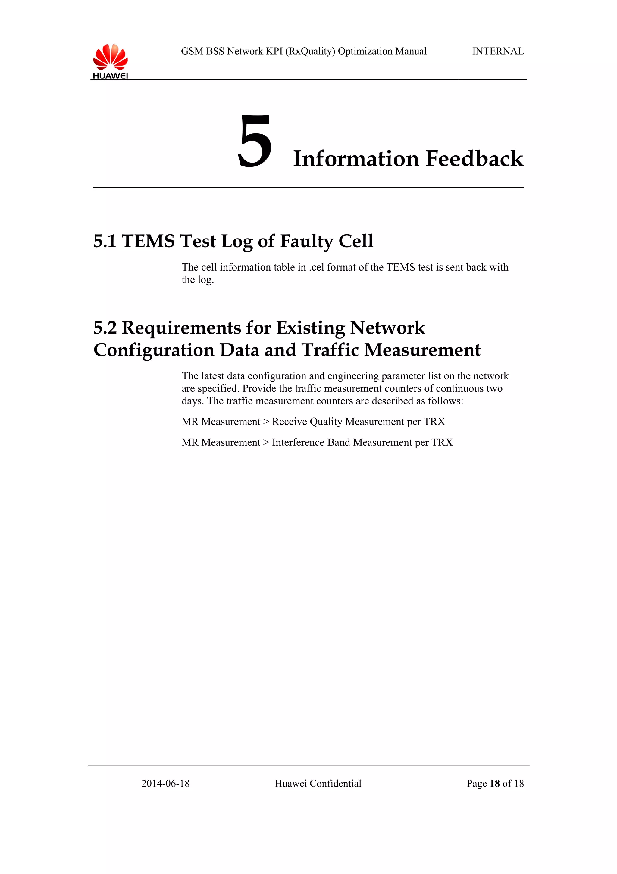 GSM BSS Network KPI (RxQuality) Optimization Manual INTERNAL
5 Information Feedback
5.1 TEMS Test Log of Faulty Cell
The cell information table in .cel format of the TEMS test is sent back with
the log.
5.2 Requirements for Existing Network
Configuration Data and Traffic Measurement
The latest data configuration and engineering parameter list on the network
are specified. Provide the traffic measurement counters of continuous two
days. The traffic measurement counters are described as follows:
MR Measurement > Receive Quality Measurement per TRX
MR Measurement > Interference Band Measurement per TRX
2014-06-18 Huawei Confidential Page 18 of 18
 