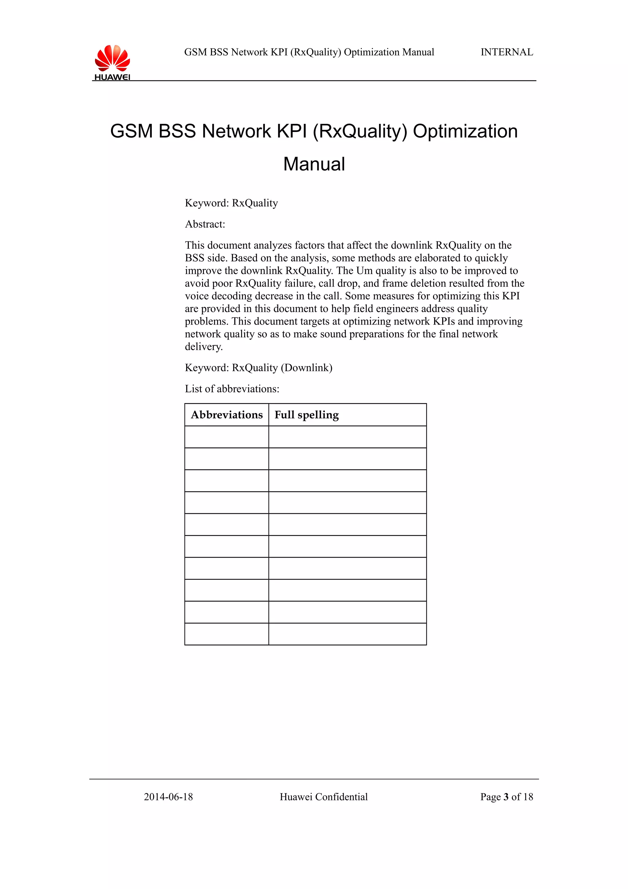 GSM BSS Network KPI (RxQuality) Optimization Manual INTERNAL
GSM BSS Network KPI (RxQuality) Optimization
Manual
Keyword: RxQuality
Abstract:
This document analyzes factors that affect the downlink RxQuality on the
BSS side. Based on the analysis, some methods are elaborated to quickly
improve the downlink RxQuality. The Um quality is also to be improved to
avoid poor RxQuality failure, call drop, and frame deletion resulted from the
voice decoding decrease in the call. Some measures for optimizing this KPI
are provided in this document to help field engineers address quality
problems. This document targets at optimizing network KPIs and improving
network quality so as to make sound preparations for the final network
delivery.
Keyword: RxQuality (Downlink)
List of abbreviations:
Abbreviations Full spelling
2014-06-18 Huawei Confidential Page 3 of 18
 