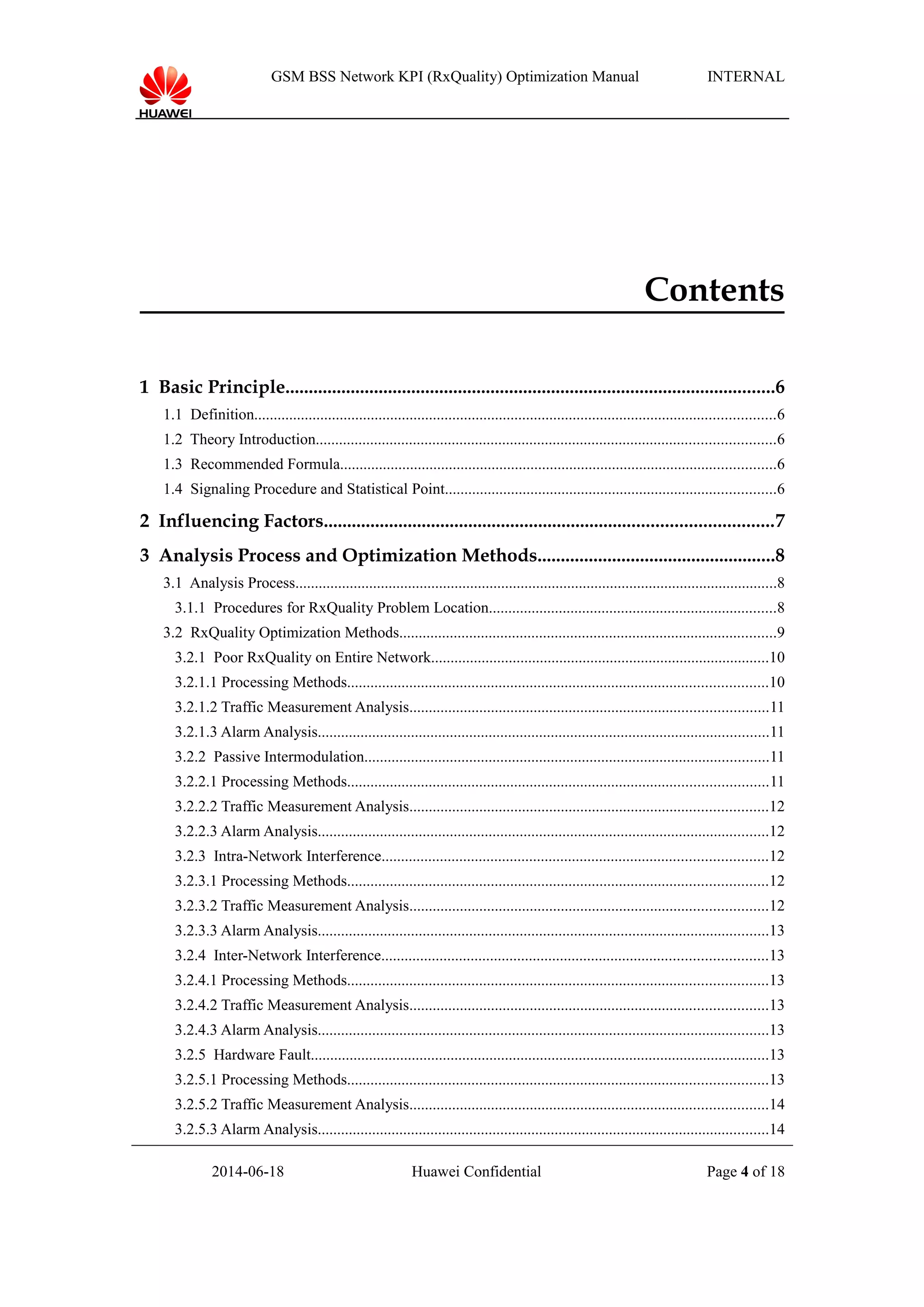 GSM BSS Network KPI (RxQuality) Optimization Manual INTERNAL
Contents
1 Basic Principle.........................................................................................................6
1.1 Definition......................................................................................................................................6
1.2 Theory Introduction......................................................................................................................6
1.3 Recommended Formula................................................................................................................6
1.4 Signaling Procedure and Statistical Point.....................................................................................6
2 Influencing Factors................................................................................................7
3 Analysis Process and Optimization Methods...................................................8
3.1 Analysis Process............................................................................................................................8
3.1.1 Procedures for RxQuality Problem Location..........................................................................8
3.2 RxQuality Optimization Methods.................................................................................................9
3.2.1 Poor RxQuality on Entire Network.......................................................................................10
3.2.1.1 Processing Methods............................................................................................................10
3.2.1.2 Traffic Measurement Analysis............................................................................................11
3.2.1.3 Alarm Analysis....................................................................................................................11
3.2.2 Passive Intermodulation........................................................................................................11
3.2.2.1 Processing Methods............................................................................................................11
3.2.2.2 Traffic Measurement Analysis............................................................................................12
3.2.2.3 Alarm Analysis....................................................................................................................12
3.2.3 Intra-Network Interference...................................................................................................12
3.2.3.1 Processing Methods............................................................................................................12
3.2.3.2 Traffic Measurement Analysis............................................................................................12
3.2.3.3 Alarm Analysis....................................................................................................................13
3.2.4 Inter-Network Interference...................................................................................................13
3.2.4.1 Processing Methods............................................................................................................13
3.2.4.2 Traffic Measurement Analysis............................................................................................13
3.2.4.3 Alarm Analysis....................................................................................................................13
3.2.5 Hardware Fault......................................................................................................................13
3.2.5.1 Processing Methods............................................................................................................13
3.2.5.2 Traffic Measurement Analysis............................................................................................14
3.2.5.3 Alarm Analysis....................................................................................................................14
2014-06-18 Huawei Confidential Page 4 of 18
 