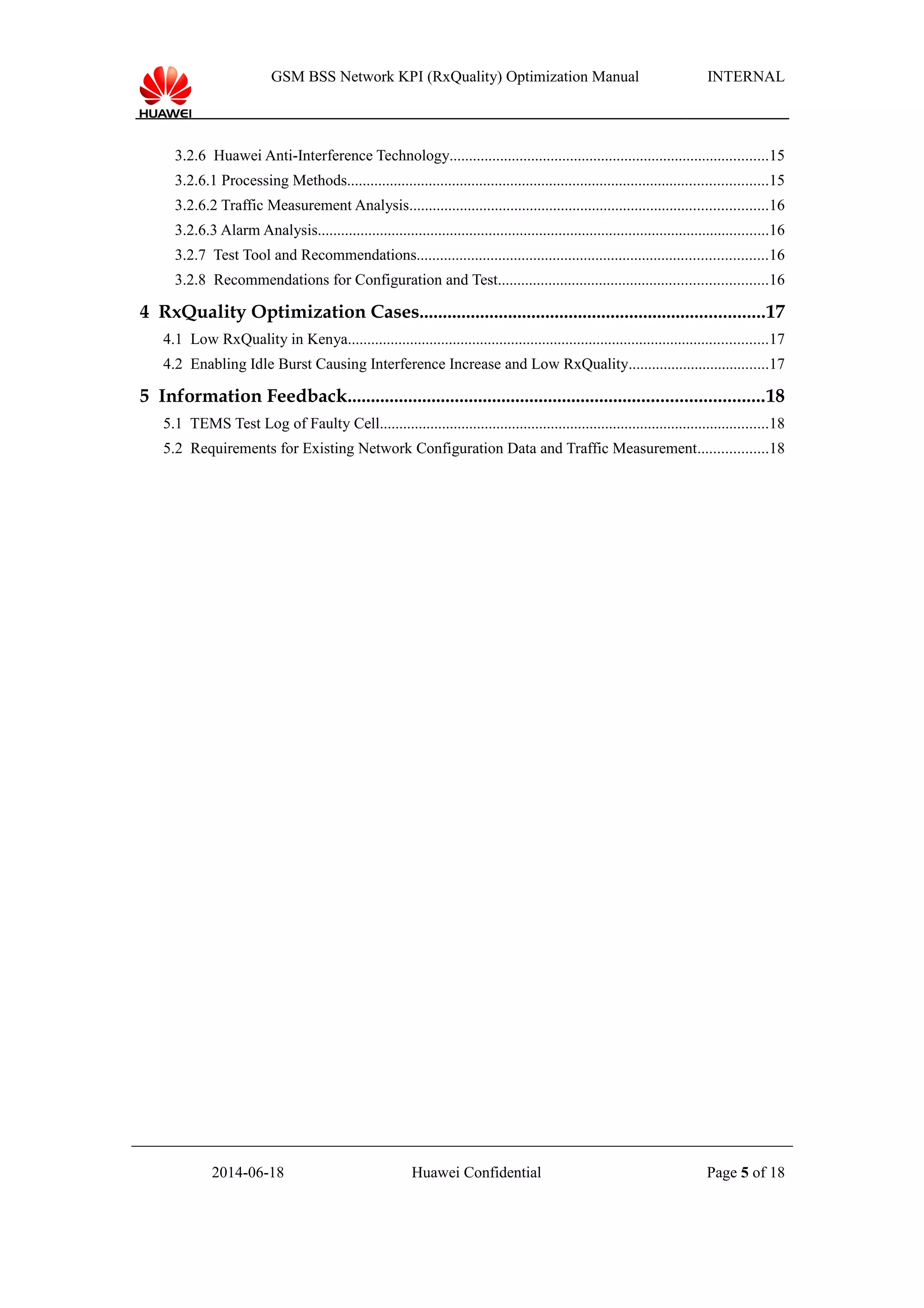 GSM BSS Network KPI (RxQuality) Optimization Manual INTERNAL
3.2.6 Huawei Anti-Interference Technology..................................................................................15
3.2.6.1 Processing Methods............................................................................................................15
3.2.6.2 Traffic Measurement Analysis............................................................................................16
3.2.6.3 Alarm Analysis....................................................................................................................16
3.2.7 Test Tool and Recommendations..........................................................................................16
3.2.8 Recommendations for Configuration and Test.....................................................................16
4 RxQuality Optimization Cases..........................................................................17
4.1 Low RxQuality in Kenya............................................................................................................17
4.2 Enabling Idle Burst Causing Interference Increase and Low RxQuality....................................17
5 Information Feedback.........................................................................................18
5.1 TEMS Test Log of Faulty Cell....................................................................................................18
5.2 Requirements for Existing Network Configuration Data and Traffic Measurement..................18
2014-06-18 Huawei Confidential Page 5 of 18
 