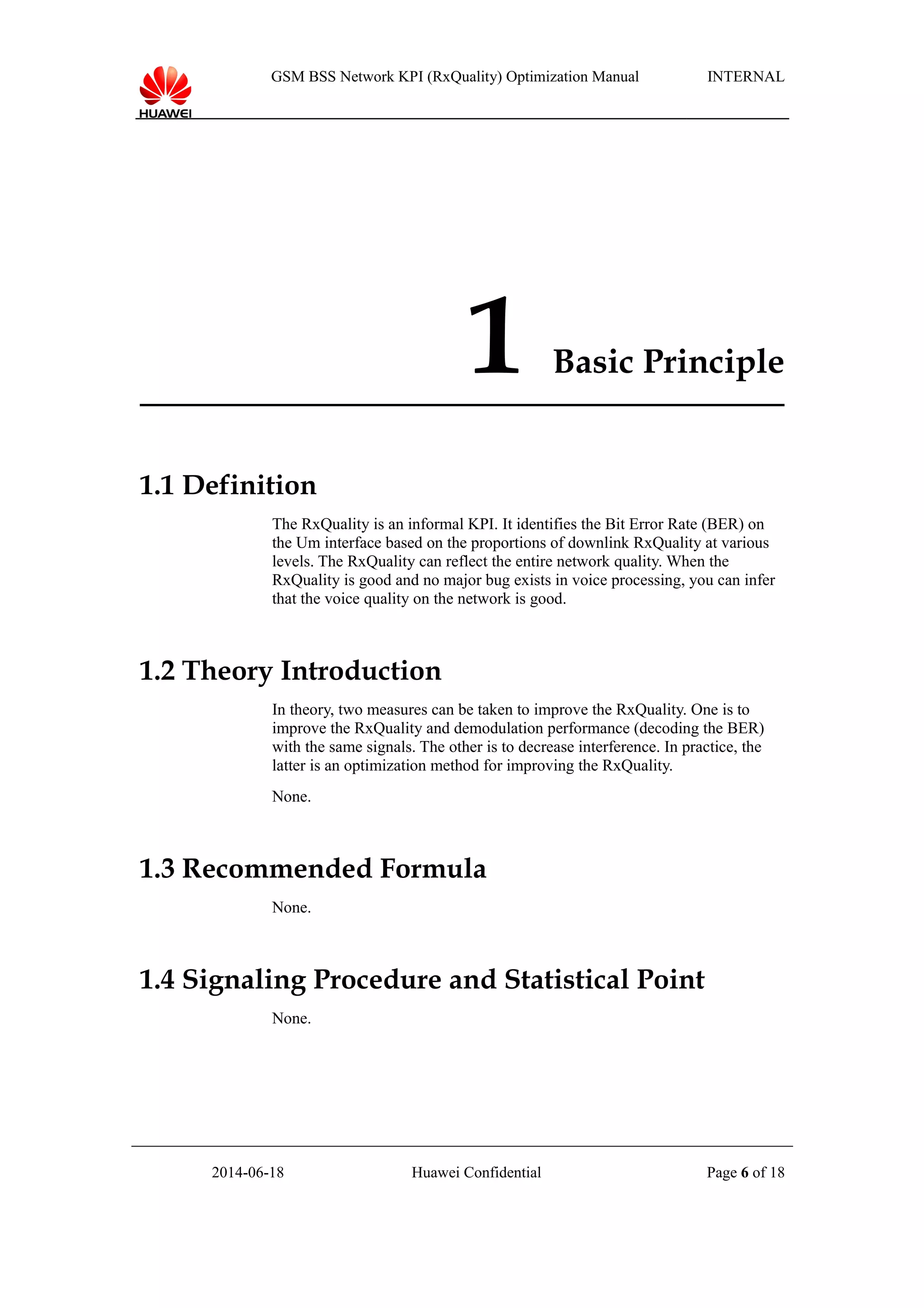 GSM BSS Network KPI (RxQuality) Optimization Manual INTERNAL
1 Basic Principle
1.1 Definition
The RxQuality is an informal KPI. It identifies the Bit Error Rate (BER) on
the Um interface based on the proportions of downlink RxQuality at various
levels. The RxQuality can reflect the entire network quality. When the
RxQuality is good and no major bug exists in voice processing, you can infer
that the voice quality on the network is good.
1.2 Theory Introduction
In theory, two measures can be taken to improve the RxQuality. One is to
improve the RxQuality and demodulation performance (decoding the BER)
with the same signals. The other is to decrease interference. In practice, the
latter is an optimization method for improving the RxQuality.
None.
1.3 Recommended Formula
None.
1.4 Signaling Procedure and Statistical Point
None.
2014-06-18 Huawei Confidential Page 6 of 18
 