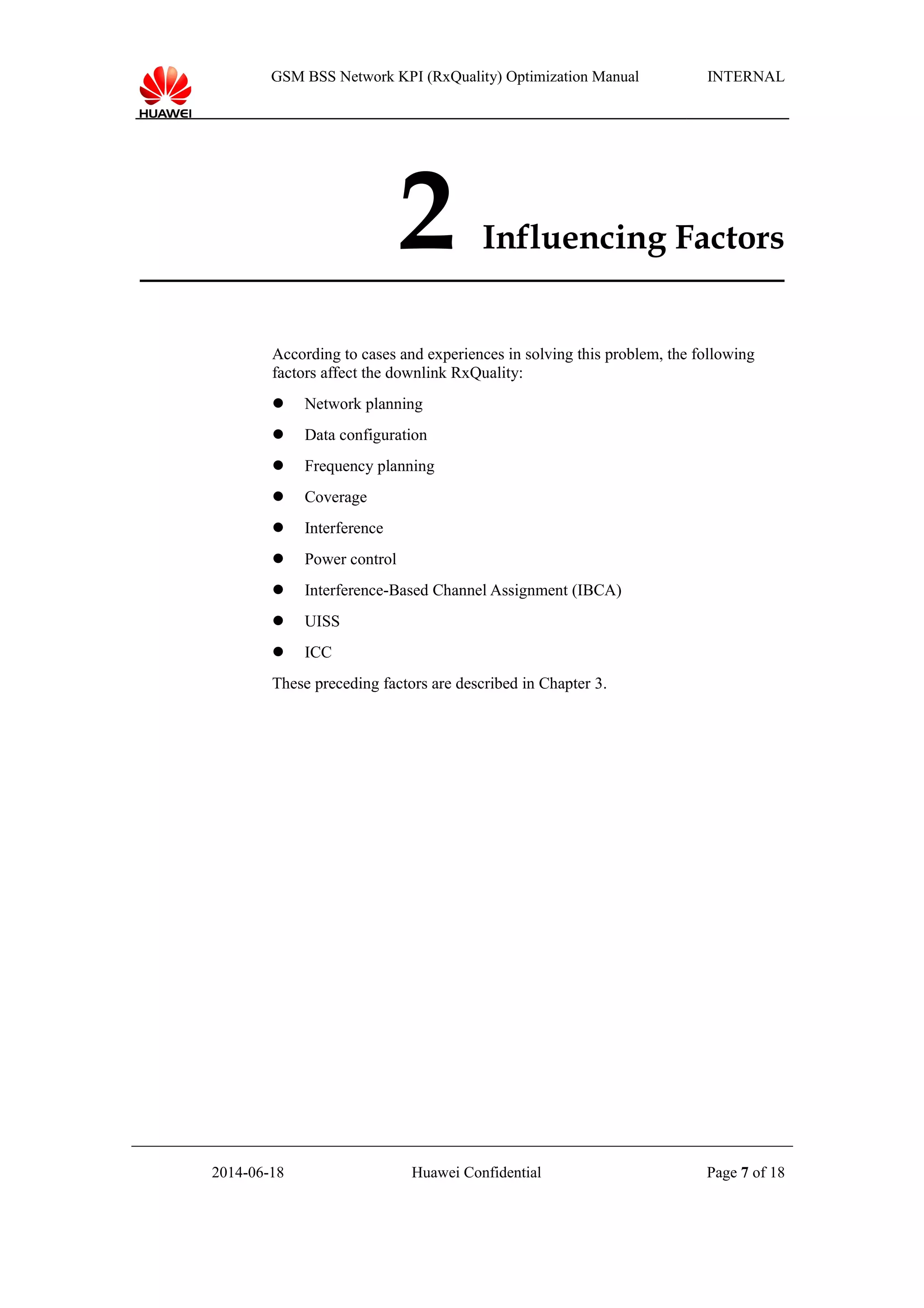 GSM BSS Network KPI (RxQuality) Optimization Manual INTERNAL
2 Influencing Factors
According to cases and experiences in solving this problem, the following
factors affect the downlink RxQuality:
 Network planning
 Data configuration
 Frequency planning
 Coverage
 Interference
 Power control
 Interference-Based Channel Assignment (IBCA)
 UISS
 ICC
These preceding factors are described in Chapter 3.
2014-06-18 Huawei Confidential Page 7 of 18
 