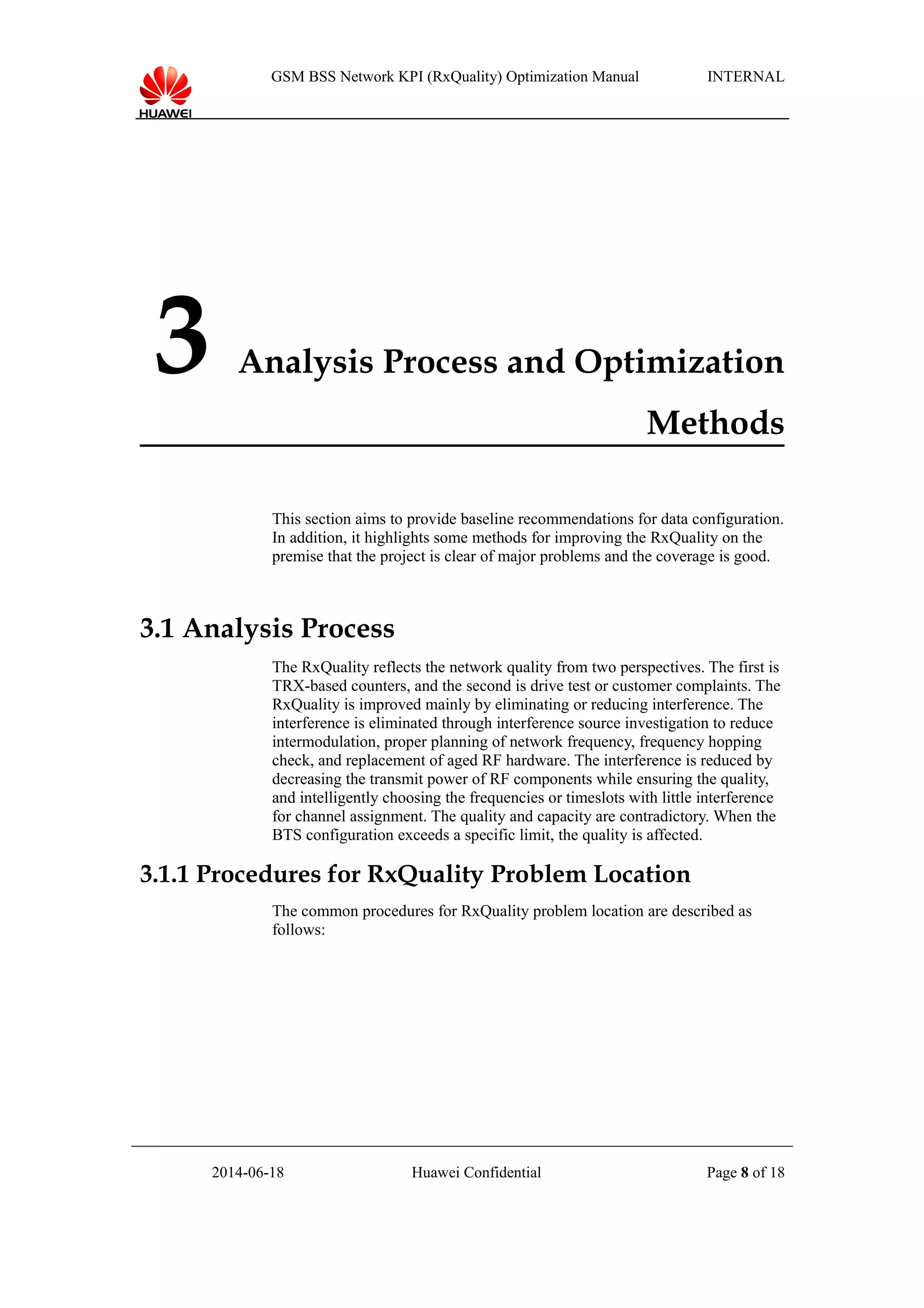 GSM BSS Network KPI (RxQuality) Optimization Manual INTERNAL
3 Analysis Process and Optimization
Methods
This section aims to provide baseline recommendations for data configuration.
In addition, it highlights some methods for improving the RxQuality on the
premise that the project is clear of major problems and the coverage is good.
3.1 Analysis Process
The RxQuality reflects the network quality from two perspectives. The first is
TRX-based counters, and the second is drive test or customer complaints. The
RxQuality is improved mainly by eliminating or reducing interference. The
interference is eliminated through interference source investigation to reduce
intermodulation, proper planning of network frequency, frequency hopping
check, and replacement of aged RF hardware. The interference is reduced by
decreasing the transmit power of RF components while ensuring the quality,
and intelligently choosing the frequencies or timeslots with little interference
for channel assignment. The quality and capacity are contradictory. When the
BTS configuration exceeds a specific limit, the quality is affected.
3.1.1 Procedures for RxQuality Problem Location
The common procedures for RxQuality problem location are described as
follows:
2014-06-18 Huawei Confidential Page 8 of 18
 