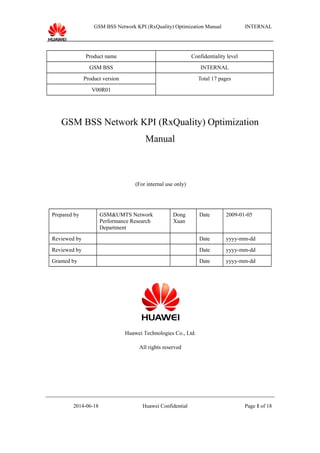 GSM BSS Network KPI (RxQuality) Optimization Manual INTERNAL
Product name Confidentiality level
GSM BSS INTERNAL
Product version Total 17 pages
V00R01
GSM BSS Network KPI (RxQuality) Optimization
Manual
(For internal use only)
Prepared by GSM&UMTS Network
Performance Research
Department
Dong
Xuan
Date 2009-01-05
Reviewed by Date yyyy-mm-dd
Reviewed by Date yyyy-mm-dd
Granted by Date yyyy-mm-dd
Huawei Technologies Co., Ltd.
All rights reserved
2014-06-18 Huawei Confidential Page 1 of 18
 