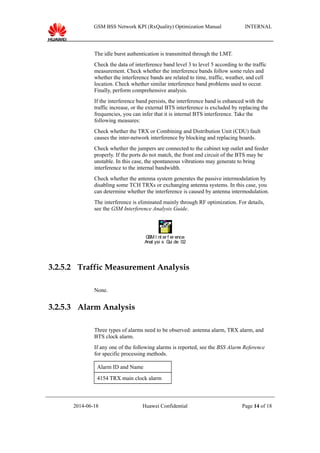 GSM BSS Network KPI (RxQuality) Optimization Manual INTERNAL
The idle burst authentication is transmitted through the LMT.
Check the data of interference band level 3 to level 5 according to the traffic
measurement. Check whether the interference bands follow some rules and
whether the interference bands are related to time, traffic, weather, and cell
location. Check whether similar interference band problems used to occur.
Finally, perform comprehensive analysis.
If the interference band persists, the interference band is enhanced with the
traffic increase, or the external BTS interference is excluded by replacing the
frequencies, you can infer that it is internal BTS interference. Take the
following measures:
Check whether the TRX or Combining and Distribution Unit (CDU) fault
causes the inter-network interference by blocking and replacing boards.
Check whether the jumpers are connected to the cabinet top outlet and feeder
properly. If the ports do not match, the front end circuit of the BTS may be
unstable. In this case, the spontaneous vibrations may generate to bring
interference to the internal bandwidth.
Check whether the antenna system generates the passive intermodulation by
disabling some TCH TRXs or exchanging antenna systems. In this case, you
can determine whether the interference is caused by antenna intermodulation.
The interference is eliminated mainly through RF optimization. For details,
see the GSM Interference Analysis Guide.
GSM I nt er f er ence
Anal ysi s Gui de 020429- A- 1. 0. zi p
3.2.5.2 Traffic Measurement Analysis
None.
3.2.5.3 Alarm Analysis
Three types of alarms need to be observed: antenna alarm, TRX alarm, and
BTS clock alarm.
If any one of the following alarms is reported, see the BSS Alarm Reference
for specific processing methods.
Alarm ID and Name
4154 TRX main clock alarm
2014-06-18 Huawei Confidential Page 14 of 18
 