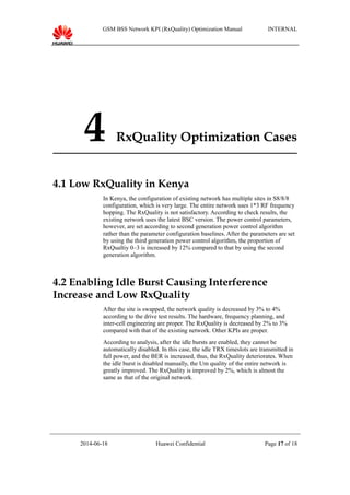 GSM BSS Network KPI (RxQuality) Optimization Manual INTERNAL
4 RxQuality Optimization Cases
4.1 Low RxQuality in Kenya
In Kenya, the configuration of existing network has multiple sites in S8/8/8
configuration, which is very large. The entire network uses 1*3 RF frequency
hopping. The RxQuality is not satisfactory. According to check results, the
existing network uses the latest BSC version. The power control parameters,
however, are set according to second generation power control algorithm
rather than the parameter configuration baselines. After the parameters are set
by using the third generation power control algorithm, the proportion of
RxQualtiy 0–3 is increased by 12% compared to that by using the second
generation algorithm.
4.2 Enabling Idle Burst Causing Interference
Increase and Low RxQuality
After the site is swapped, the network quality is decreased by 3% to 4%
according to the drive test results. The hardware, frequency planning, and
inter-cell engineering are proper. The RxQuality is decreased by 2% to 3%
compared with that of the existing network. Other KPIs are proper.
According to analysis, after the idle bursts are enabled, they cannot be
automatically disabled. In this case, the idle TRX timeslots are transmitted in
full power, and the BER is increased, thus, the RxQuality deteriorates. When
the idle burst is disabled manually, the Um quality of the entire network is
greatly improved. The RxQuality is improved by 2%, which is almost the
same as that of the original network.
2014-06-18 Huawei Confidential Page 17 of 18
 