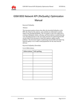 GSM BSS Network KPI (RxQuality) Optimization Manual INTERNAL
GSM BSS Network KPI (RxQuality) Optimization
Manual
Keyword: RxQuality
Abstract:
This document analyzes factors that affect the downlink RxQuality on the
BSS side. Based on the analysis, some methods are elaborated to quickly
improve the downlink RxQuality. The Um quality is also to be improved to
avoid poor RxQuality failure, call drop, and frame deletion resulted from the
voice decoding decrease in the call. Some measures for optimizing this KPI
are provided in this document to help field engineers address quality
problems. This document targets at optimizing network KPIs and improving
network quality so as to make sound preparations for the final network
delivery.
Keyword: RxQuality (Downlink)
List of abbreviations:
Abbreviations Full spelling
2014-06-18 Huawei Confidential Page 3 of 18
 