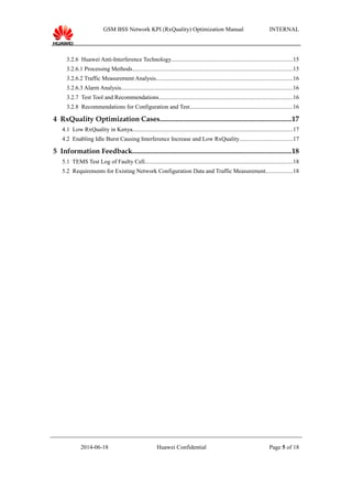 GSM BSS Network KPI (RxQuality) Optimization Manual INTERNAL
3.2.6 Huawei Anti-Interference Technology..................................................................................15
3.2.6.1 Processing Methods............................................................................................................15
3.2.6.2 Traffic Measurement Analysis............................................................................................16
3.2.6.3 Alarm Analysis....................................................................................................................16
3.2.7 Test Tool and Recommendations..........................................................................................16
3.2.8 Recommendations for Configuration and Test.....................................................................16
4 RxQuality Optimization Cases..........................................................................17
4.1 Low RxQuality in Kenya............................................................................................................17
4.2 Enabling Idle Burst Causing Interference Increase and Low RxQuality....................................17
5 Information Feedback.........................................................................................18
5.1 TEMS Test Log of Faulty Cell....................................................................................................18
5.2 Requirements for Existing Network Configuration Data and Traffic Measurement..................18
2014-06-18 Huawei Confidential Page 5 of 18
 
