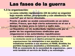 Las fases de la guerra
1.3 la organización:
   – La zona rebelde rápidamente (24 de julio) se organizó
     bajo mando militar, jerarquizado y con obediencia “de
     cuartel” por el terror desatado.
   – Pronto el poder se acabó concentrando en un único
     militar, Franco, que dejó cierta autonomía en el sur a
     Queipo de Llano pero no toleró a nadie más.
   – La República se vio desbordada rápidamente por el
     poder de las organizaciones sindicales que
     ningunearon a las autoridades republicanas:
      • Las milicias realizaban la guerra por su cuenta en buena medida.
      • La revolución social es el objetivo principal de algunas
        organizaciones: los anarquistas a sus asuntos; los
        trotskistas también a sus asuntos; el PSOE, dividido; los
        partidos burgueses asustados y minimizados… sólo el
        PCE es consciente de la necesidad de organizarse… pero
        está también al servicio de Stalin y su estrategia.
 