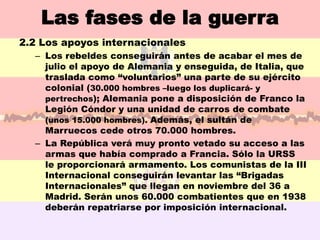 Las fases de la guerra
2.2 Los apoyos internacionales
  – Los rebeldes conseguirán antes de acabar el mes de
    julio el apoyo de Alemania y enseguida, de Italia, que
    traslada como “voluntarios” una parte de su ejército
    colonial (30.000 hombres –luego los duplicará- y
    pertrechos); Alemania pone a disposición de Franco la
    Legión Cóndor y una unidad de carros de combate
    (unos 15.000 hombres). Además, el sultán de
    Marruecos cede otros 70.000 hombres.
  – La República verá muy pronto vetado su acceso a las
    armas que había comprado a Francia. Sólo la URSS
    le proporcionará armamento. Los comunistas de la III
    Internacional conseguirán levantar las “Brigadas
    Internacionales” que llegan en noviembre del 36 a
    Madrid. Serán unos 60.000 combatientes que en 1938
    deberán repatriarse por imposición internacional.
 