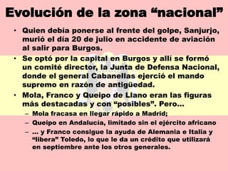 Evolución de la zona “nacional”
 • Quien debía ponerse al frente del golpe, Sanjurjo,
   murió el día 20 de julio en accidente de aviación
   al salir para Burgos.
 • Se optó por la capital en Burgos y allí se formó
   un comité director, la Junta de Defensa Nacional,
   donde el general Cabanellas ejerció el mando
   supremo en razón de antigüedad.
 • Mola, Franco y Queipo de Llano eran las figuras
   más destacadas y con “posibles”. Pero…
   – Mola fracasa en llegar rápido a Madrid;
   – Queipo en Andalucía, limitado sin el ejército africano
   – … y Franco consigue la ayuda de Alemania e Italia y
     “libera” Toledo, lo que le da un crédito que utilizará
     en septiembre ante los otros generales.
 