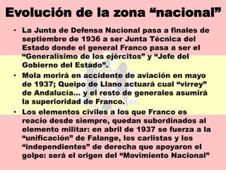 Evolución de la zona “nacional”
 • La Junta de Defensa Nacional pasa a finales de
   septiembre de 1936 a ser Junta Técnica del
   Estado donde el general Franco pasa a ser el
   “Generalísimo de los ejércitos” y “Jefe del
   Gobierno del Estado”.
 • Mola morirá en accidente de aviación en mayo
   de 1937; Queipo de Llano actuará cual “virrey”
   de Andalucía… y el resto de generales asumirá
   la superioridad de Franco.
 • Los elementos civiles a los que Franco es
   reacio desde siempre, quedan subordinados al
   elemento militar: en abril de 1937 se fuerza a la
   “unificación” de Falange, los carlistas y los
   “independientes” de derecha que apoyaron el
   golpe: será el origen del “Movimiento Nacional”
 