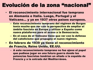 Evolución de la zona “nacional”
 • El reconocimiento internacional fue temprano
   en Alemania e Italia. Luego, Portugal y el
   Vaticano… y ya en 1937 otros países europeos.
   – Este reconocimiento temprano del régimen de Burgos
     tenía mucho que ver con la perspectiva de ampliar el
     ámbito fascista en Europa y utilizar a España como
     nueva plataforma para el acoso a la Democracia.
   – En el caso de el Vaticano tiene que ver con la defensa
     del catolicismo que propugna el nuevo régimen.
 • En febrero de 1939 ya tiene el reconocimiento
   de Francia, Reino Unido, EE.UU.
   – A este reconocimiento temprano no fue ajeno el papel
     que pudiese jugar en una futura guerra donde las
     potencias fascistas tendrían un aliado a la espalda de
     Francia y a la entrada del Mediterráneo.
 