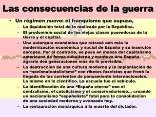 Las consecuencias de la guerra
 • Un régimen nuevo: el franquismo que supuso,
   – La liquidación total de lo realizado por la República.
   – El predominio social de las viejas clases poseedoras de la
     tierra y el capital.
   – Una autarquía económica que retrasó aún más la
     modernización económica y social de España y su inserción
     europea. Por el contrario, se puso en manos del capitalismo
     americano de forma subalterna y mantuvo una España
     agraria dos generaciones más de lo previsible.
   – La destrucción de una cultura moderna y la implantación de
     un “nacionalcatolicismo” con ribetes fascistas que frenó la
     llegada de las corrientes de pensamiento internacionales.
     Lo mismo en lo científico. La escuela fue el vehículo.
   – La identificación de una “España eterna” con el
     centralismo, el catolicismo y el conservadurismo… creando
     un nacionalismo “españolista” fatal para la consolidación
     de una sociedad moderna y avanzada hoy.
   – La restauración monárquica a la muerte del dictador.
 