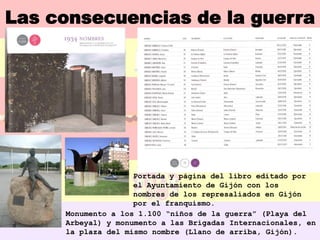Las consecuencias de la guerra




                    Portada y página del libro editado por
                    el Ayuntamiento de Gijón con los
                    nombres de los represaliados en Gijón
                    por el franquismo.
     Monumento a los 1.100 “niños de la guerra” (Playa del
     Arbeyal) y monumento a las Brigadas Internacionales, en
     la plaza del mismo nombre (Llano de arriba, Gijón).
 