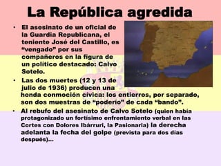 La República agredida
• El asesinato de un oficial de
  la Guardia Republicana, el
  teniente José del Castillo, es
  “vengado” por sus
  compañeros en la figura de
  un político destacado: Calvo
  Sotelo.
• Las dos muertes (12 y 13 de
  julio de 1936) producen una
  honda conmoción cívica: los entierros, por separado,
  son dos muestras de “poderío” de cada “bando”.
• Al rebufo del asesinato de Calvo Sotelo (quien había
    protagonizado un fortísimo enfrentamiento verbal en las
    Cortes con Dolores Ibárruri, la Pasionaria) la derecha
    adelanta la fecha del golpe (prevista para dos días
    después)…
 