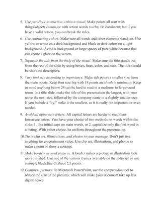 5. Use parallel construction within a visual. Make points all start with
things/objects (nouns)or with action words (verbs).Be consistent; but if you
have a valid reason, you can break the rules.
6. Use contrasting colors. Make sure all words and other elements stand out. Use
yellow or white on a dark background and black or dark colors on a light
background. Avoid a background or large spaces of pure white because that
can create a glare on the screen.
7. Separate the title from the body of the visual. Make sure the title stands out
from the rest of the slide by using boxes, lines, color, and size. The title should
be short but descriptive.
8. Vary font size according to importance. Make sub points a smaller size from
the main points. Keep font size big with 18 points an absolute minimum. Keep
in mind anything below 24 can be hard to read in a medium- to large-sized
room. In a title slide, make the title of the presentation the largest, with your
name the next size, followed by the company name in a slightly smaller size.
If you include a “by,” make it the smallest, as it is really not important or even
needed.
9. Avoid all uppercase letters. All capital letters are harder to read than
lowercase letters. You have your choice of two methods on words within the
slide: 1. Use initial caps on main words, or 2. capitalize only the first word in
a listing. With either choice, be uniform throughout the presentation.
10.Tie in clip art, illustrations, and photos to your message. Don’t just use
anything for entertainment value. Use clip art, illustrations, and photos to
make a point or show a concept.
11.Make borders around pictures. A border makes a picture or illustration look
more finished. Use one of the various frames available on the software or use
a simple black line of about 2.5 points.
12.Compress pictures. In Microsoft PowerPoint, use the compression tool to
reduce the size of the pictures, which will make your document take up less
digital space.

 
