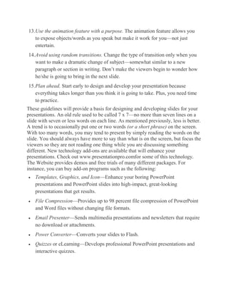 13.Use the animation feature with a purpose. The animation feature allows you
to expose objects/words as you speak but make it work for you—not just
entertain.
14.Avoid using random transitions. Change the type of transition only when you
want to make a dramatic change of subject—somewhat similar to a new
paragraph or section in writing. Don’t make the viewers begin to wonder how
he/she is going to bring in the next slide.
15.Plan ahead. Start early to design and develop your presentation because
everything takes longer than you think it is going to take. Plus, you need time
to practice.
These guidelines will provide a basis for designing and developing slides for your
presentations. An old rule used to be called 7 x 7—no more than seven lines on a
slide with seven or less words on each line. As mentioned previously, less is better.
A trend is to occasionally put one or two words (or a short phrase) on the screen.
With too many words, you may tend to present by simply reading the words on the
slide. You should always have more to say than what is on the screen, but focus the
viewers so they are not reading one thing while you are discussing something
different. New technology add-ons are available that will enhance your
presentations. Check out www.presentationpro.comfor some of this technology.
The Website provides demos and free trials of many different packages. For
instance, you can buy add-on programs such as the following:
Templates, Graphics, and Icon—Enhance your boring PowerPoint
presentations and PowerPoint slides into high-impact, great-looking
presentations that get results.
File Compression—Provides up to 98 percent file compression of PowerPoint
and Word files without changing file formats.
Email Presenter—Sends multimedia presentations and newsletters that require
no download or attachments.
Power Converter—Converts your slides to Flash.
Quizzes or eLearning—Develops professional PowerPoint presentations and
interactive quizzes.

 