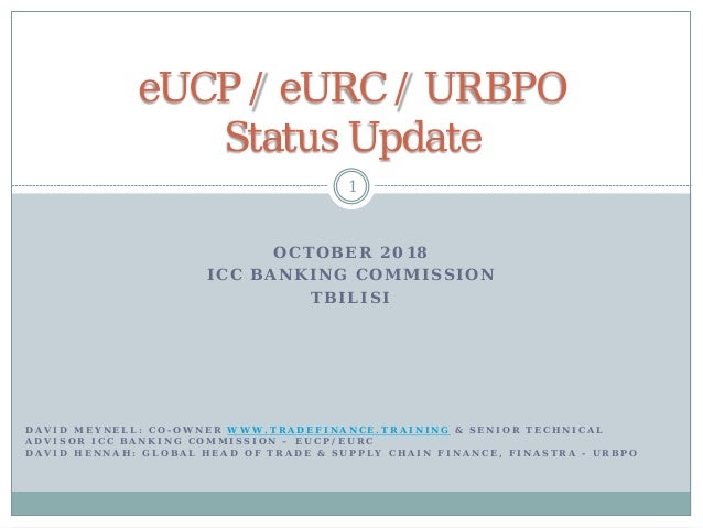 O C T O B E R 2 0 1 8
I C C B A N K I N G C O M M I S S I O N
T B I L I S I
1
eUCP / eURC / URBPO
Status Update
D A V I D M E Y N E L L : C O - O W N E R W W W . T R A D E F I N A N C E . T R A I N I N G &amp; S E N I O R T E C H N I C A L
A D V I S O R I C C B A N K I N G C O M M I S S I O N – E U C P / E U R C
D A V I D H E N N A H : G L O B A L H E A D O F T R A D E &amp; S U P P L Y C H A I N F I N A N C E , F I N A S T R A - U R B P O
 
