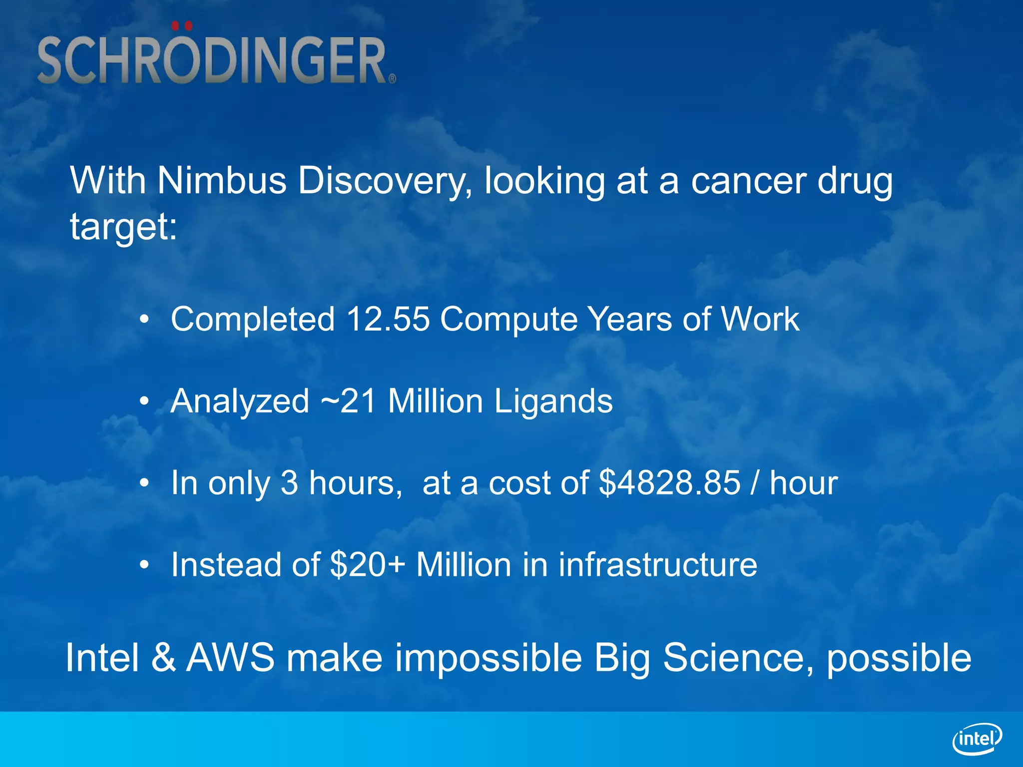 With Nimbus Discovery, looking at a cancer drug
target:

   • Completed 12.55 Compute Years of Work

   • Analyzed ~21 Million Ligands

   • In only 3 hours, at a cost of $4828.85 / hour

   • Instead of $20+ Million in infrastructure

Intel & AWS make impossible Big Science, possible
 