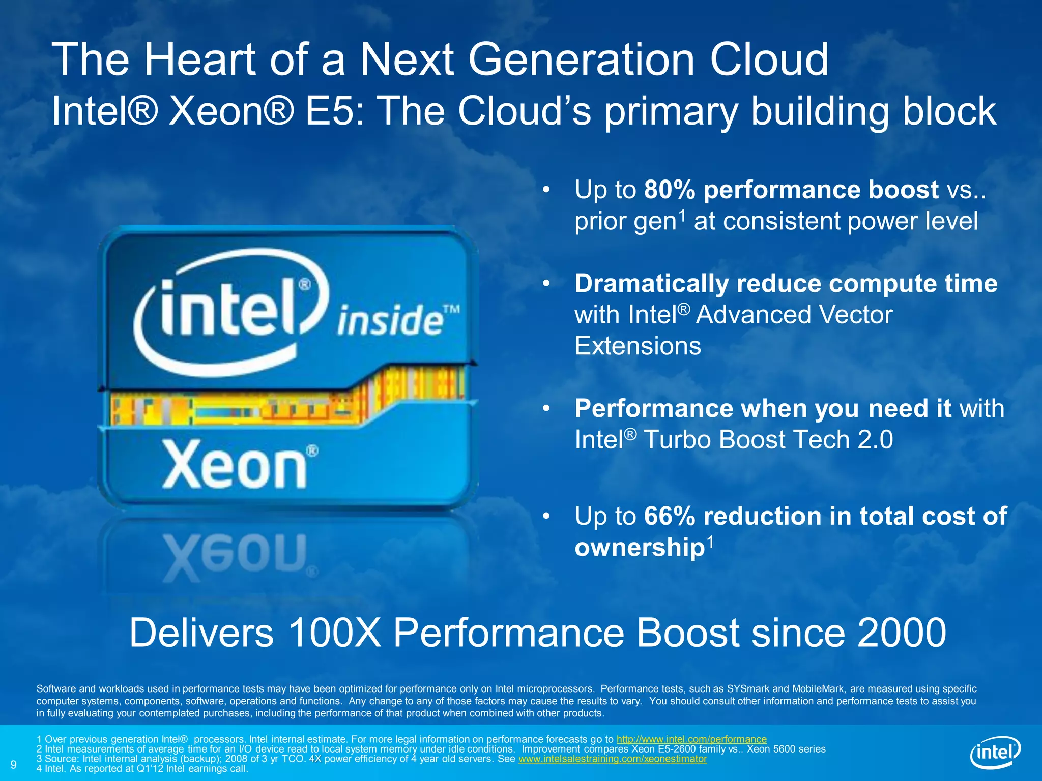 The Heart of a Next Generation Cloud
       Intel® Xeon® E5: The Cloud’s primary building block
                                                                                                                 • Up to 80% performance boost vs..
                                                                                                                   prior gen1 at consistent power level

                                                                                                                 • Dramatically reduce compute time
                                                                                                                   with Intel® Advanced Vector
                                                                                                                   Extensions

                                                                                                                 • Performance when you need it with
                                                                                                                   Intel® Turbo Boost Tech 2.0

                                                                                                                 • Up to 66% reduction in total cost of
                                                                                                                   ownership1


                       Delivers 100X Performance Boost since 2000
    Software and workloads used in performance tests may have been optimized for performance only on Intel microprocessors. Performance tests, such as SYSmark and MobileMark, are measured using specific
    computer systems, components, software, operations and functions. Any change to any of those factors may cause the results to vary. You should consult other information and performance tests to assist you
    in fully evaluating your contemplated purchases, including the performance of that product when combined with other products.

    1 Over previous generation Intel® processors. Intel internal estimate. For more legal information on performance forecasts go to http://www.intel.com/performance
    2 Intel measurements of average time for an I/O device read to local system memory under idle conditions. Improvement compares Xeon E5-2600 family vs.. Xeon 5600 series
    3 Source: Intel internal analysis (backup); 2008 of 3 yr TCO. 4X power efficiency of 4 year old servers. See www.intelsalestraining.com/xeonestimator
9   4 Intel. As reported at Q1’12 Intel earnings call.
 